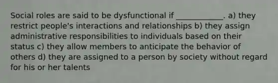 Social roles are said to be dysfunctional if ____________. a) they restrict people's interactions and relationships b) they assign administrative responsibilities to individuals based on their status c) they allow members to anticipate the behavior of others d) they are assigned to a person by society without regard for his or her talents