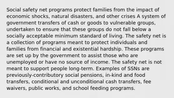 Social safety net programs protect families from the impact of economic shocks, natural disasters, and other crises A system of government transfers of cash or goods to vulnerable groups, undertaken to ensure that these groups do not fall below a socially acceptable minimum standard of living. The safety net is a collection of programs meant to protect individuals and families from financial and existential hardship. These programs are set up by the government to assist those who are unemployed or have no source of income. The safety net is not meant to support people long-term. Examples of SSNs are previously-contributory social pensions, in-kind and food transfers, conditional and unconditional cash transfers, fee waivers, public works, and school feeding programs.