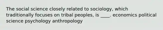 The social science closely related to sociology, which traditionally focuses on tribal peoples, is ____. economics political science psychology anthropology