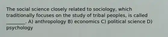 The social science closely related to sociology, which traditionally focuses on the study of tribal peoples, is called ________. A) anthropology B) economics C) political science D) psychology