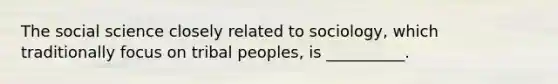 The social science closely related to sociology, which traditionally focus on tribal peoples, is __________.