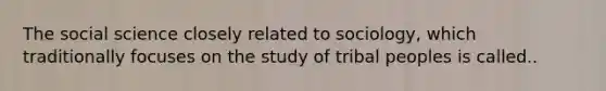 The social science closely related to sociology, which traditionally focuses on the study of tribal peoples is called..