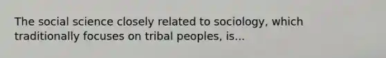 The social science closely related to sociology, which traditionally focuses on tribal peoples, is...