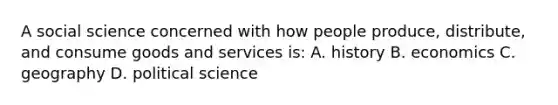 A social science concerned with how people produce, distribute, and consume goods and services is: A. history B. economics C. geography D. political science