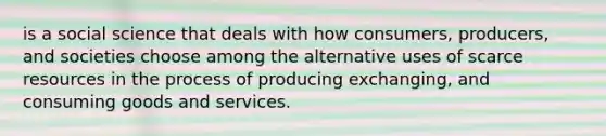 is a social science that deals with how consumers, producers, and societies choose among the alternative uses of scarce resources in the process of producing exchanging, and consuming goods and services.