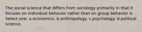 The social science that differs from sociology primarily in that it focuses on individual behavior rather than on group behavior is Select one: a.economics. b.anthropology. c.psychology. d.political science.