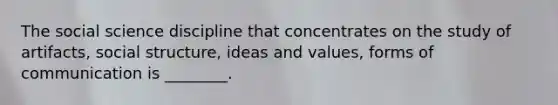 The social science discipline that concentrates on the study of artifacts, social structure, ideas and values, forms of communication is ________.