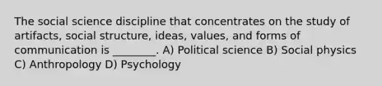 The social science discipline that concentrates on the study of artifacts, social structure, ideas, values, and forms of communication is ________. A) Political science B) Social physics C) Anthropology D) Psychology