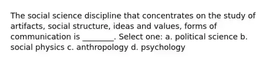 The social science discipline that concentrates on the study of artifacts, social structure, ideas and values, forms of communication is ________. Select one: a. political science b. social physics c. anthropology d. psychology