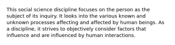 This social science discipline focuses on the person as the subject of its inquiry. It looks into the various known and unknown processes affecting and affected by human beings. As a discipline, it strives to objectively consider factors that influence and are influenced by human interactions.