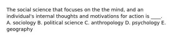 The social science that focuses on the the mind, and an individual's internal thoughts and motivations for action is ____. A. sociology B. political science C. anthropology D. psychology E. geography