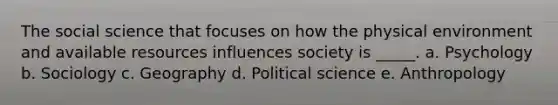 The social science that focuses on how the physical environment and available resources influences society is _____. a. Psychology b. Sociology c. Geography d. Political science e. Anthropology