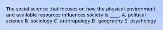 The social science that focuses on how the physical environment and available resources influences society is ____. A. political science B. sociology C. anthropology D. geography E. psychology