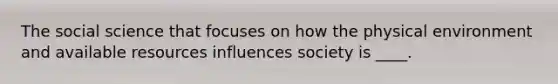 The social science that focuses on how the physical environment and available resources influences society is ____.