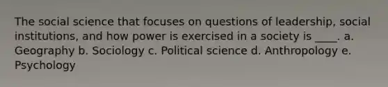 The social science that focuses on questions of leadership, social institutions, and how power is exercised in a society is ____. a. Geography b. Sociology c. Political science d. Anthropology e. Psychology