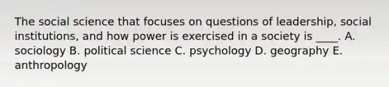 The social science that focuses on questions of leadership, social institutions, and how power is exercised in a society is ____. A. sociology B. political science C. psychology D. geography E. anthropology