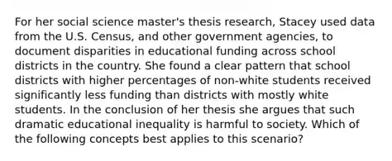 For her social science master's thesis research, Stacey used data from the U.S. Census, and other government agencies, to document disparities in educational funding across school districts in the country. She found a clear pattern that school districts with higher percentages of non-white students received significantly less funding than districts with mostly white students. In the conclusion of her thesis she argues that such dramatic educational inequality is harmful to society. Which of the following concepts best applies to this scenario?