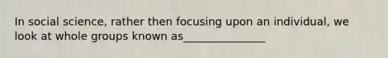 In social science, rather then focusing upon an individual, we look at whole groups known as_______________