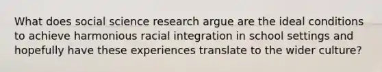 What does social science research argue are the ideal conditions to achieve harmonious racial integration in school settings and hopefully have these experiences translate to the wider culture?