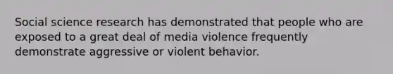 Social science research has demonstrated that people who are exposed to a great deal of media violence frequently demonstrate aggressive or violent behavior.