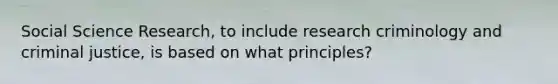 Social Science Research, to include research criminology and criminal justice, is based on what principles?