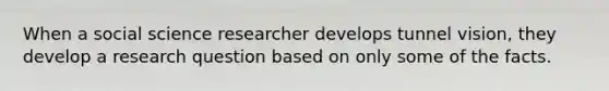 When a social science researcher develops tunnel vision, they develop a research question based on only some of the facts.