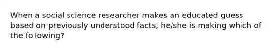 When a social science researcher makes an educated guess based on previously understood facts, he/she is making which of the following?