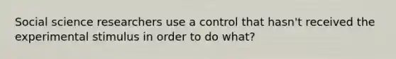 Social science researchers use a control that hasn't received the experimental stimulus in order to do what?