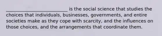 ___________________________ is the​ social science that studies the choices that​ individuals, businesses,​ governments, and entire societies make as they​ cope with scarcity, and the influences on those​ choices, and the arrangements that coordinate them.