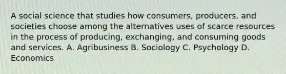 A social science that studies how consumers, producers, and societies choose among the alternatives uses of scarce resources in the process of producing, exchanging, and consuming goods and services. A. Agribusiness B. Sociology C. Psychology D. Economics