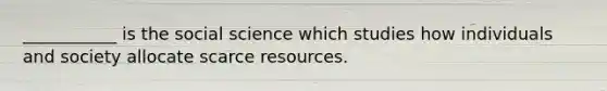 ___________ is the social science which studies how individuals and society allocate scarce resources.