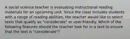 A social science teacher is evaluating instructional reading materials for an upcoming unit. Since the class includes students with a range of reading abilities, the teacher would like to select texts that qualify as "considerate" or user-friendly. Which of the following features should the teacher look for in a text to ensure that the text is "considerate"?