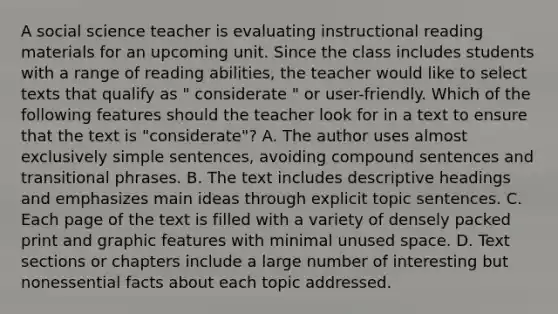 A social science teacher is evaluating instructional reading materials for an upcoming unit. Since the class includes students with a range of reading abilities, the teacher would like to select texts that qualify as " considerate " or user-friendly. Which of the following features should the teacher look for in a text to ensure that the text is "considerate"? A. The author uses almost exclusively simple sentences, avoiding compound sentences and transitional phrases. B. The text includes descriptive headings and emphasizes main ideas through explicit topic sentences. C. Each page of the text is filled with a variety of densely packed print and graphic features with minimal unused space. D. Text sections or chapters include a large number of interesting but nonessential facts about each topic addressed.