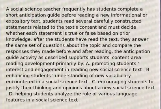 A social science teacher frequently has students complete a short anticipation guide before reading a new informational or expository text. students read several carefully constructed statements related to the text's content and must decide whether each statement is true or false based on prior knowledge. after the students have read the text, they answer the same set of questions about the topic and compare the responses they made before and after reading. the anticipation guide activity as described supports students' content-area reading development primarily by: A. promoting students ' interest and engagement in reading new social science text . B. enhancing students ' understanding of new vocabulary encountered in a social science text . C. encouraging students to justify their thinking and opinions about a new social science text . D. helping students analyze the role of various language features in a social science text .