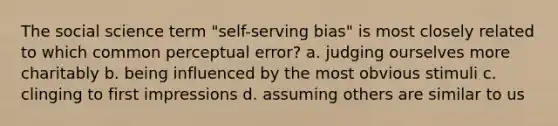 The social science term "self-serving bias" is most closely related to which common perceptual error? a. judging ourselves more charitably b. being influenced by the most obvious stimuli c. clinging to first impressions d. assuming others are similar to us