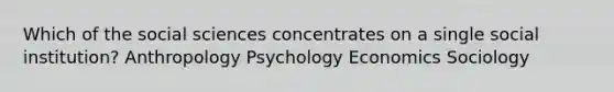 Which of the social sciences concentrates on a single social institution? Anthropology Psychology Economics Sociology