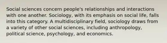 Social sciences concern people's relationships and interactions with one another. Sociology, with its emphasis on social life, falls into this category. A multidisciplinary field, sociology draws from a variety of other social sciences, including anthropology, political science, psychology, and economics.