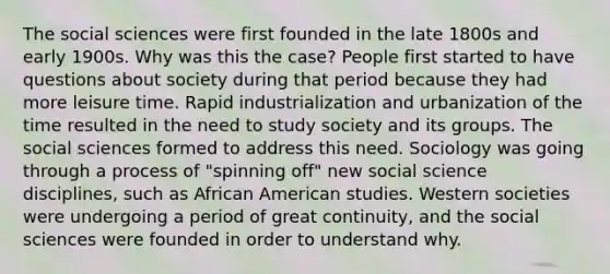 The social sciences were first founded in the late 1800s and early 1900s. Why was this the case? People first started to have questions about society during that period because they had more leisure time. Rapid industrialization and urbanization of the time resulted in the need to study society and its groups. The social sciences formed to address this need. Sociology was going through a process of "spinning off" new social science disciplines, such as African American studies. Western societies were undergoing a period of great continuity, and the social sciences were founded in order to understand why.