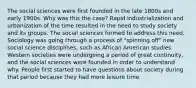 The social sciences were first founded in the late 1800s and early 1900s. Why was this the case? Rapid industrialization and urbanization of the time resulted in the need to study society and its groups. The social sciences formed to address this need. Sociology was going through a process of "spinning off" new social science disciplines, such as African American studies. Western societies were undergoing a period of great continuity, and the social sciences were founded in order to understand why. People first started to have questions about society during that period because they had more leisure time.