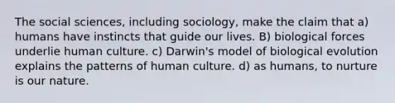 The social sciences, including sociology, make the claim that a) humans have instincts that guide our lives. B) biological forces underlie human culture. c) Darwin's model of biological evolution explains the patterns of human culture. d) as humans, to nurture is our nature.