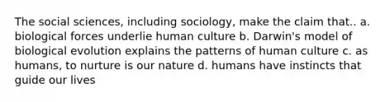 The social sciences, including sociology, make the claim that.. a. biological forces underlie human culture b. Darwin's model of biological evolution explains the patterns of human culture c. as humans, to nurture is our nature d. humans have instincts that guide our lives