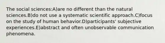 The social sciences:A)are no different than the natural sciences.B)do not use a systematic scientific approach.C)focus on the study of human behavior.D)participants' subjective experiences.E)abstract and often unobservable communication phenomena.