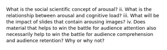 What is the social scientific concept of arousal? ii. What is the relationship between arousal and cognitive load? iii. What will be the impact of slides that contain arousing images? iv. Does material that helps to win the battle for audience attention also necessarily help to win the battle for audience comprehension and audience retention? Why or why not?