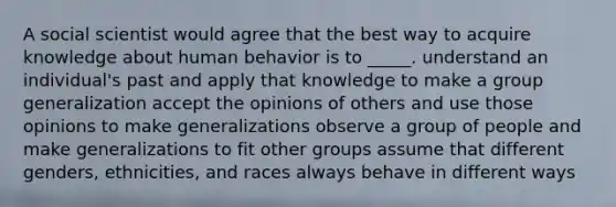 A social scientist would agree that the best way to acquire knowledge about human behavior is to _____. understand an individual's past and apply that knowledge to make a group generalization accept the opinions of others and use those opinions to make generalizations observe a group of people and make generalizations to fit other groups assume that different genders, ethnicities, and races always behave in different ways