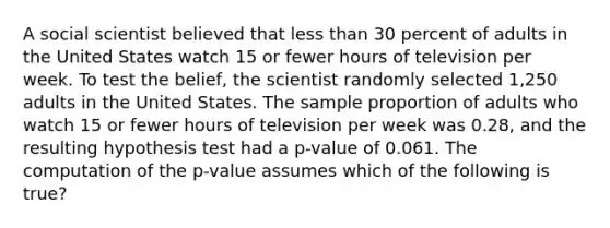 A social scientist believed that <a href='https://www.questionai.com/knowledge/k7BtlYpAMX-less-than' class='anchor-knowledge'>less than</a> 30 percent of adults in the United States watch 15 or fewer hours of television per week. To test the belief, the scientist randomly selected 1,250 adults in the United States. The sample proportion of adults who watch 15 or fewer hours of television per week was 0.28, and the resulting hypothesis test had a p-value of 0.061. The computation of the p-value assumes which of the following is true?