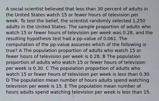 A social scientist believed that less than 30 percent of adults in the United States watch 15 or fewer hours of television per week. To test the belief, the scientist randomly selected 1,250 adults in the United States. The sample proportion of adults who watch 15 or fewer hours of television per week was 0.28, and the resulting hypothesis test had a pp-value of 0.061. The computation of the pp-value assumes which of the following is true? A The population proportion of adults who watch 15 or fewer hours of television per week is 0.28. B The population proportion of adults who watch 15 or fewer hours of television per week is 0.30. C The population proportion of adults who watch 15 or fewer hours of television per week is less than 0.30. D The population mean number of hours adults spend watching television per week is 15. E The population mean number of hours adults spend watching television per week is less than 15.