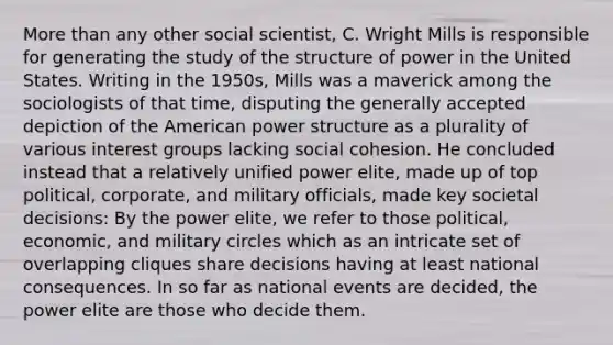 More than any other social scientist, C. Wright Mills is responsible for generating the study of the structure of power in the United States. Writing in the 1950s, Mills was a maverick among the sociologists of that time, disputing the generally accepted depiction of the American power structure as a plurality of various interest groups lacking social cohesion. He concluded instead that a relatively unified power elite, made up of top political, corporate, and military officials, made key societal decisions: By the power elite, we refer to those political, economic, and military circles which as an intricate set of overlapping cliques share decisions having at least national consequences. In so far as national events are decided, the power elite are those who decide them.