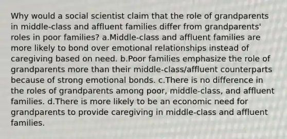 Why would a social scientist claim that the role of grandparents in middle-class and affluent families differ from grandparents' roles in poor families? a.Middle-class and affluent families are more likely to bond over emotional relationships instead of caregiving based on need. b.Poor families emphasize the role of grandparents more than their middle-class/affluent counterparts because of strong emotional bonds. c.There is no difference in the roles of grandparents among poor, middle-class, and affluent families. d.There is more likely to be an economic need for grandparents to provide caregiving in middle-class and affluent families.