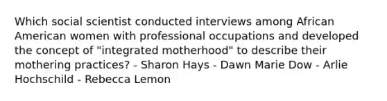 Which social scientist conducted interviews among African American women with professional occupations and developed the concept of "integrated motherhood" to describe their mothering practices? - Sharon Hays - Dawn Marie Dow - Arlie Hochschild - Rebecca Lemon