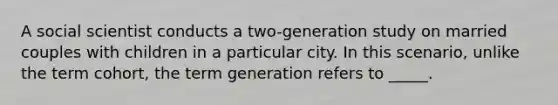 A social scientist conducts a two-generation study on married couples with children in a particular city. In this scenario, unlike the term cohort, the term generation refers to _____.